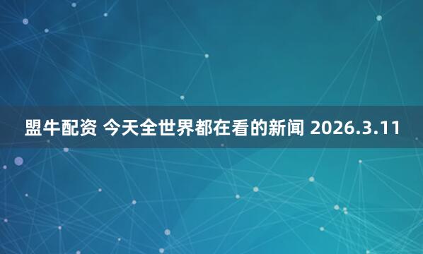 盟牛配资 今天全世界都在看的新闻 2026.3.11