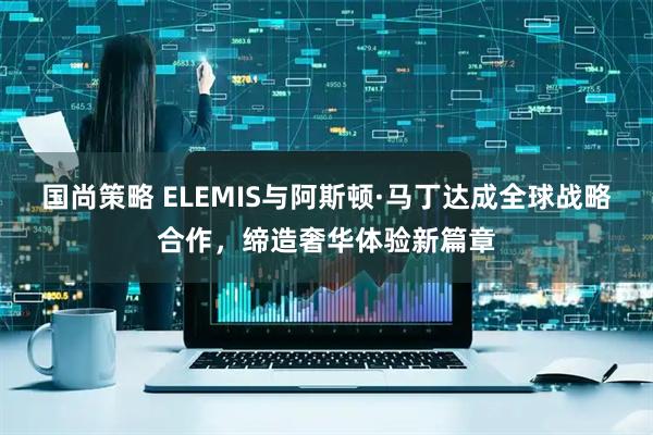 国尚策略 ELEMIS与阿斯顿·马丁达成全球战略合作，缔造奢华体验新篇章