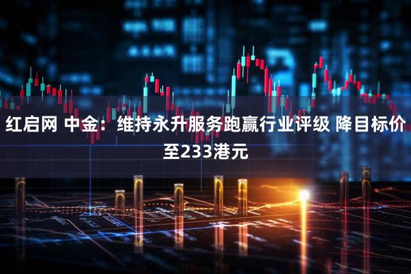 红启网 中金：维持永升服务跑赢行业评级 降目标价至233港元
