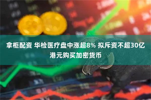 拿柜配资 华检医疗盘中涨超8% 拟斥资不超30亿港元购买加密货币