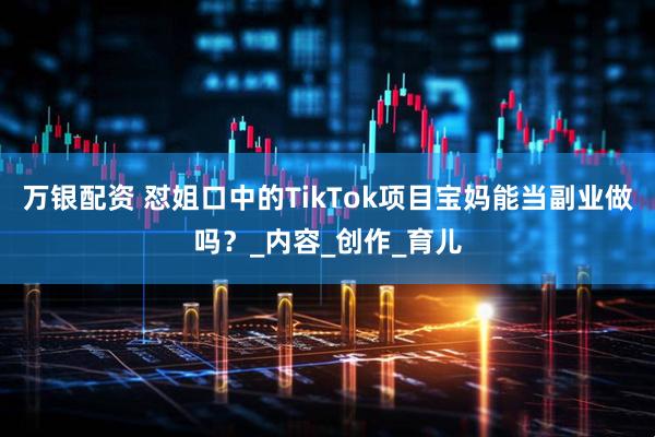 万银配资 怼姐口中的TikTok项目宝妈能当副业做吗？_内容_创作_育儿