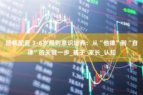 扬帆配资 3-6岁规则意识培养：从“他律”到“自律”的关键一步_孩子_家长_认知