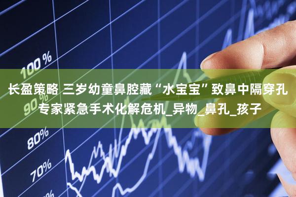长盈策略 三岁幼童鼻腔藏“水宝宝”致鼻中隔穿孔 专家紧急手术化解危机_异物_鼻孔_孩子