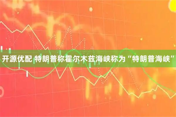 开源优配 特朗普称霍尔木兹海峡称为“特朗普海峡”