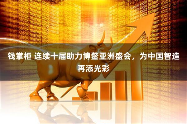 钱掌柜 连续十届助力博鳌亚洲盛会,为中国智造再添光彩