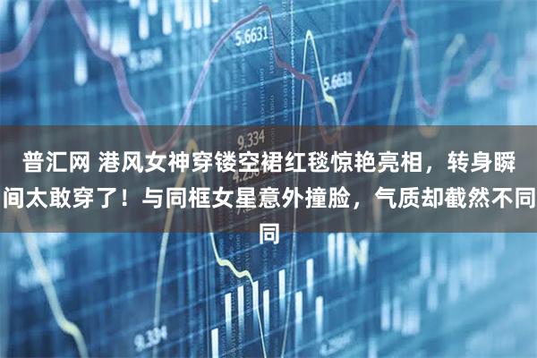 普汇网 港风女神穿镂空裙红毯惊艳亮相，转身瞬间太敢穿了！与同框女星意外撞脸，气质却截然不同