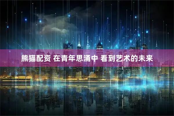 熊猫配资 在青年思涌中 看到艺术的未来