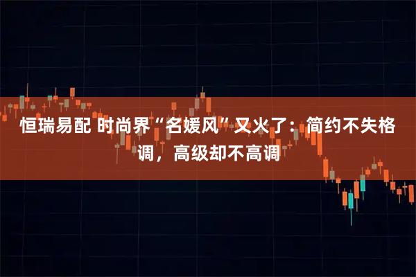 恒瑞易配 时尚界“名媛风”又火了：简约不失格调，高级却不高调