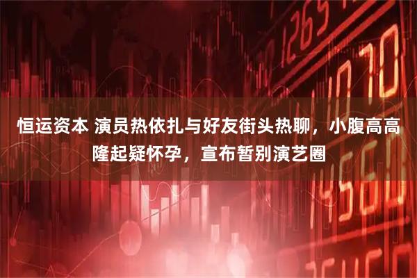 恒运资本 演员热依扎与好友街头热聊，小腹高高隆起疑怀孕，宣布暂别演艺圈