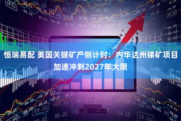 恒瑞易配 美国关键矿产倒计时：内华达州锑矿项目加速冲刺2027年大限