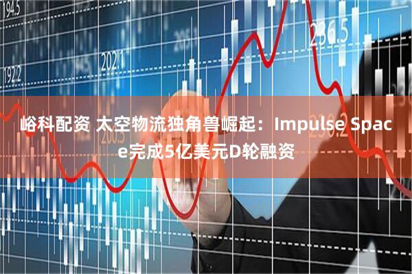 峪科配资 太空物流独角兽崛起：Impulse Space完成5亿美元D轮融资