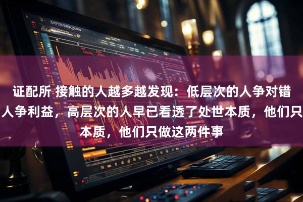 证配所 接触的人越多越发现：低层次的人争对错，中层次的人争利益，高层次的人早已看透了处世本质，他们只做这两件事