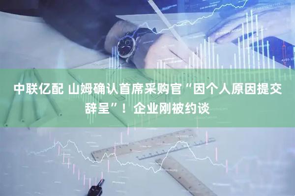 中联亿配 山姆确认首席采购官“因个人原因提交辞呈”!企业刚被约谈