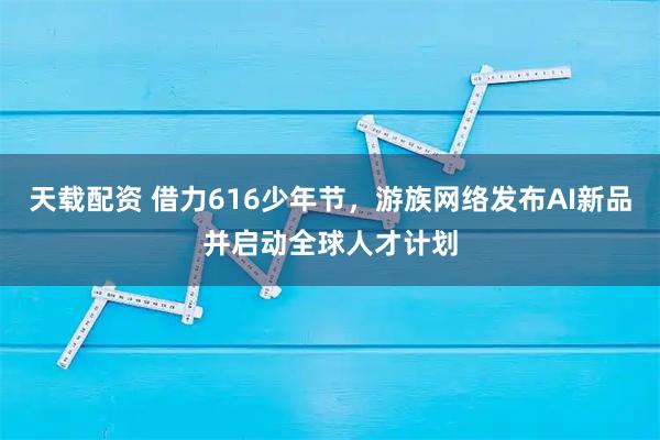 天载配资 借力616少年节，游族网络发布AI新品并启动全球人才计划
