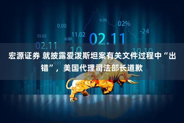 宏源证券 就披露爱泼斯坦案有关文件过程中“出错”，美国代理司法部长道歉