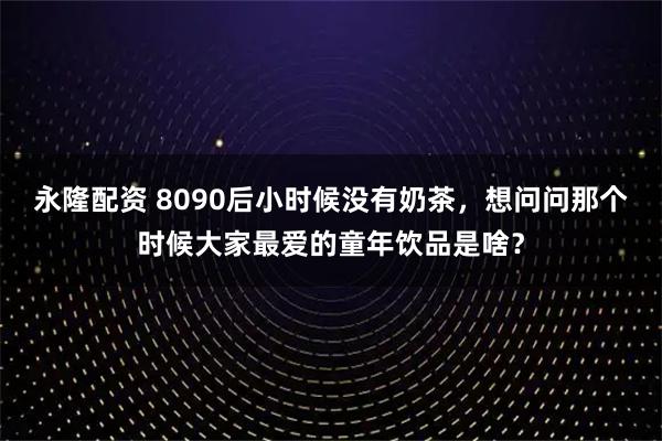 永隆配资 8090后小时候没有奶茶，想问问那个时候大家最爱的童年饮品是啥？