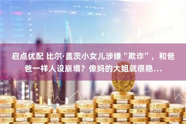 启点优配 比尔·盖茨小女儿涉嫌“欺诈”，和爸爸一样人设崩塌？像妈的大姐就很稳…