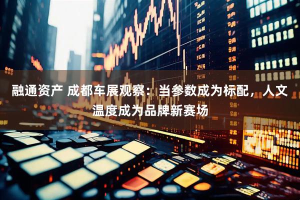 融通资产 成都车展观察：当参数成为标配，人文温度成为品牌新赛场