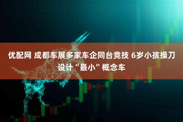 优配网 成都车展多家车企同台竞技 6岁小孩操刀设计“最小”概念车
