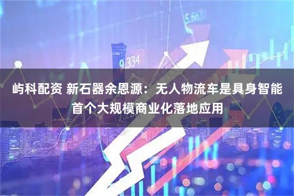 屿科配资 新石器余恩源：无人物流车是具身智能首个大规模商业化落地应用