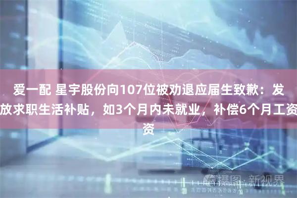 爱一配 星宇股份向107位被劝退应届生致歉：发放求职生活补贴，如3个月内未就业，补偿6个月工资