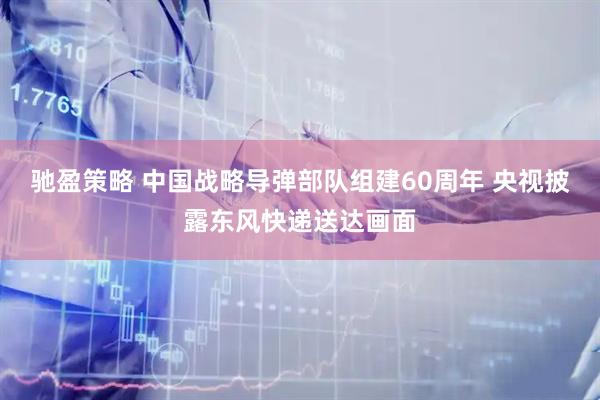 驰盈策略 中国战略导弹部队组建60周年 央视披露东风快递送达画面