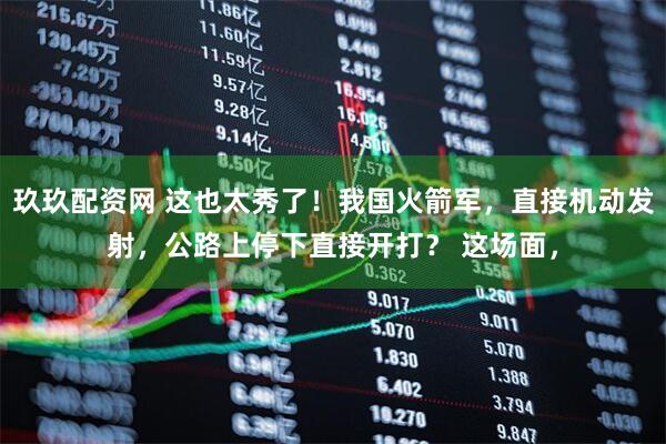 玖玖配资网 这也太秀了!我国火箭军,直接机动发射,公路上停下直接开打? 这场面,
